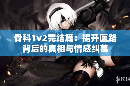 骨科1v2完结篇：揭开医路背后的真相与情感纠葛