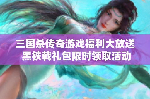 三国杀传奇游戏福利大放送 黑铁戟礼包限时领取活动正式开启公告