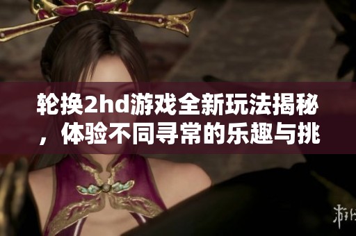 轮换2hd游戏全新玩法揭秘，体验不同寻常的乐趣与挑战