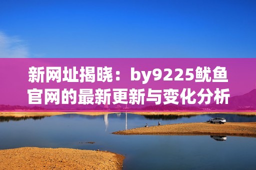 新网址揭晓：by9225鱿鱼官网的最新更新与变化分析