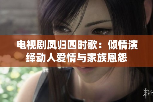 电视剧凤归四时歌：倾情演绎动人爱情与家族恩怨