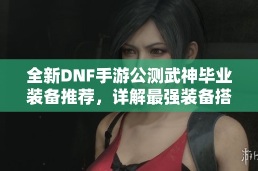 全新DNF手游公测武神毕业装备推荐，详解最强装备搭配攻略