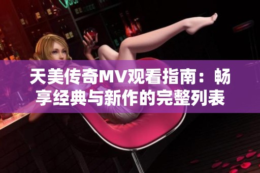 天美传奇MV观看指南：畅享经典与新作的完整列表