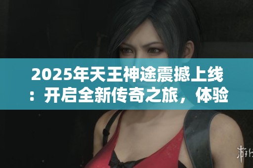 2025年天王神途震撼上线：开启全新传奇之旅，体验前所未有的激情与冒险！