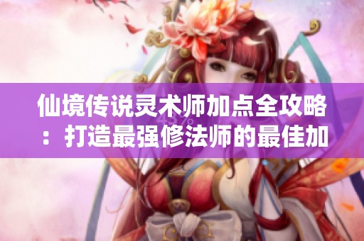 仙境传说灵术师加点全攻略：打造最强修法师的最佳加点方案解析