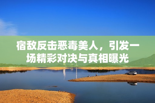 宿敌反击恶毒美人，引发一场精彩对决与真相曝光