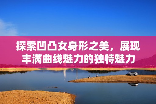 探索凹凸女身形之美，展现丰满曲线魅力的独特魅力