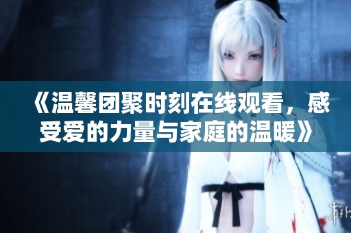 《温馨团聚时刻在线观看，感受爱的力量与家庭的温暖》
