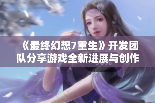 《最终幻想7重生》开发团队分享游戏全新进展与创作理念，玩家期待加倍提升体验