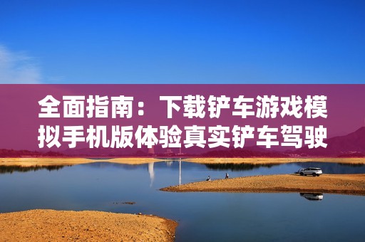 全面指南：下载铲车游戏模拟手机版体验真实铲车驾驶乐趣与技巧