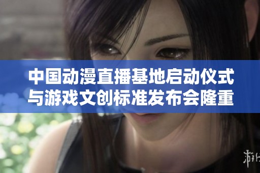 中国动漫直播基地启动仪式与游戏文创标准发布会隆重举行汇聚行业新动能