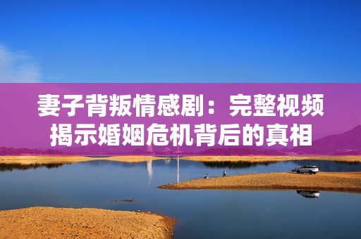妻子背叛情感剧：完整视频揭示婚姻危机背后的真相