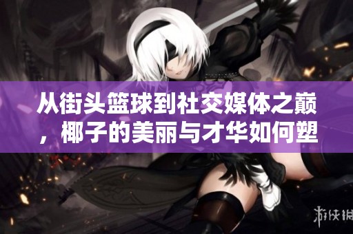 从街头篮球到社交媒体之巅，椰子的美丽与才华如何塑造她的崛起之路