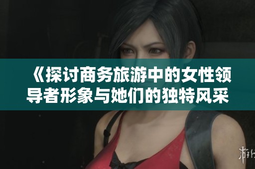 《探讨商务旅游中的女性领导者形象与她们的独特风采》