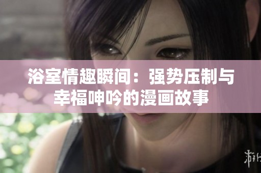 浴室情趣瞬间：强势压制与幸福呻吟的漫画故事