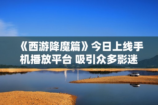 《西游降魔篇》今日上线手机播放平台 吸引众多影迷热议社会话题