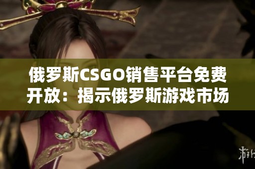 俄罗斯CSGO销售平台免费开放：揭示俄罗斯游戏市场的新机会与潜力分析