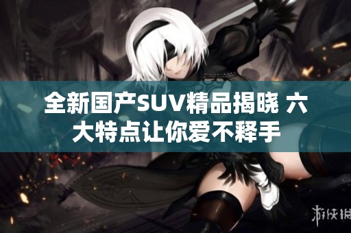 全新国产SUV精品揭晓 六大特点让你爱不释手
