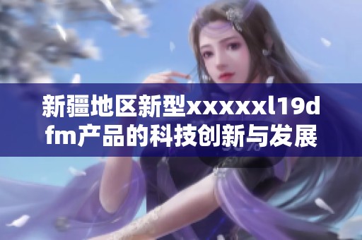 新疆地区新型xxxxxl19dfm产品的科技创新与发展潜力分析