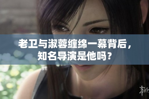老卫与淑蓉缠绵一幕背后，知名导演是他吗？