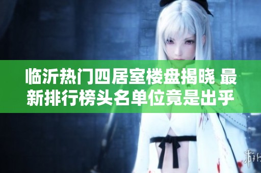 临沂热门四居室楼盘揭晓 最新排行榜头名单位竟是出乎意料的选择