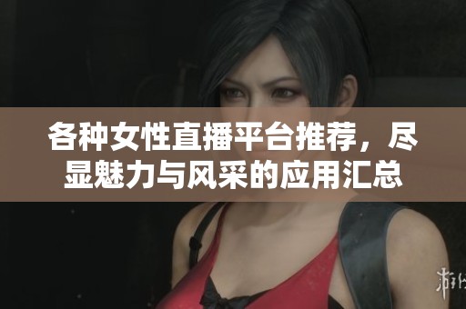 各种女性直播平台推荐，尽显魅力与风采的应用汇总