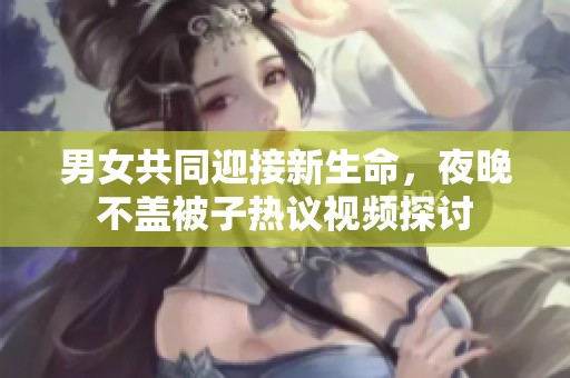男女共同迎接新生命，夜晚不盖被子热议视频探讨