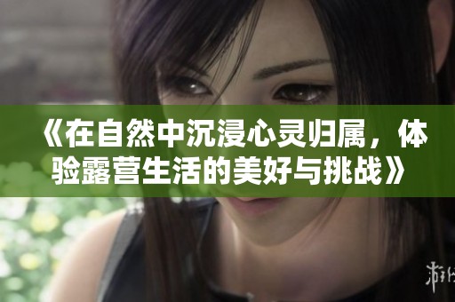 《在自然中沉浸心灵归属，体验露营生活的美好与挑战》