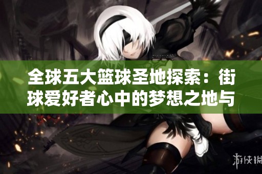 全球五大篮球圣地探索：街球爱好者心中的梦想之地与激情汇聚地