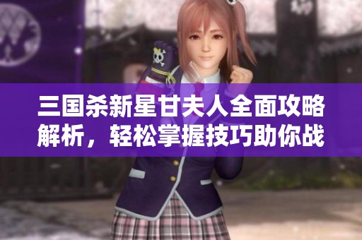 三国杀新星甘夫人全面攻略解析，轻松掌握技巧助你战略胜出