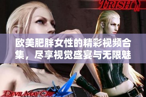 欧美肥胖女性的精彩视频合集，尽享视觉盛宴与无限魅力