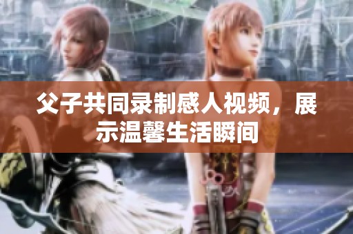 父子共同录制感人视频，展示温馨生活瞬间