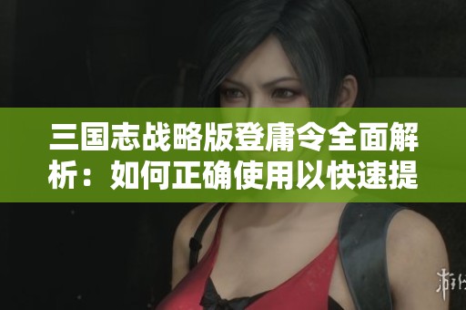 三国志战略版登庸令全面解析：如何正确使用以快速提升你的战力水平