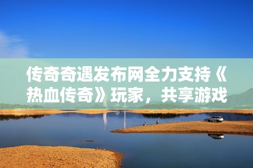 传奇奇遇发布网全力支持《热血传奇》玩家，共享游戏激情与乐趣的精彩体验
