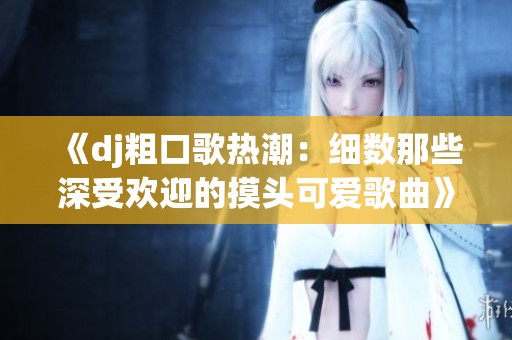 《dj粗口歌热潮：细数那些深受欢迎的摸头可爱歌曲》