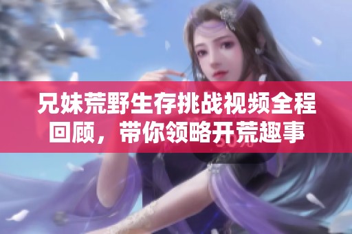 兄妹荒野生存挑战视频全程回顾，带你领略开荒趣事