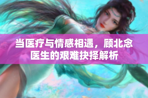 当医疗与情感相遇，顾北念医生的艰难抉择解析