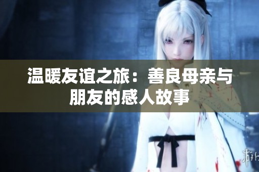 温暖友谊之旅：善良母亲与朋友的感人故事