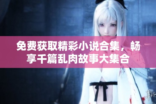 免费获取精彩小说合集，畅享千篇乱肉故事大集合