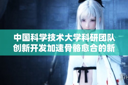 中国科学技术大学科研团队创新开发加速骨骼愈合的新型植入材料