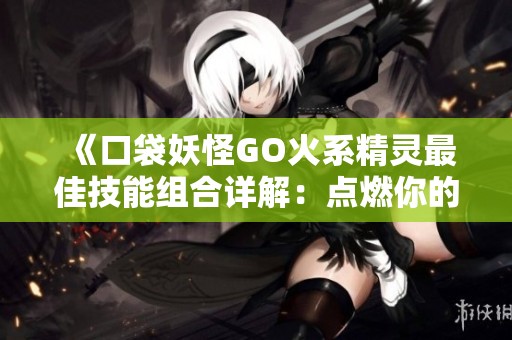 《口袋妖怪GO火系精灵最佳技能组合详解：点燃你的战斗热情与策略》