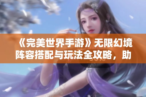 《完美世界手游》无限幻境阵容搭配与玩法全攻略，助你畅游游戏世界