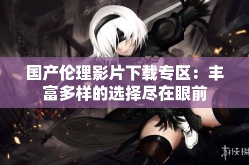 国产伦理影片下载专区：丰富多样的选择尽在眼前