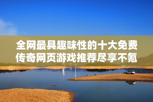 全网最具趣味性的十大免费传奇网页游戏推荐尽享不氪金畅快体验