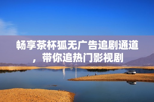 畅享茶杯狐无广告追剧通道，带你追热门影视剧