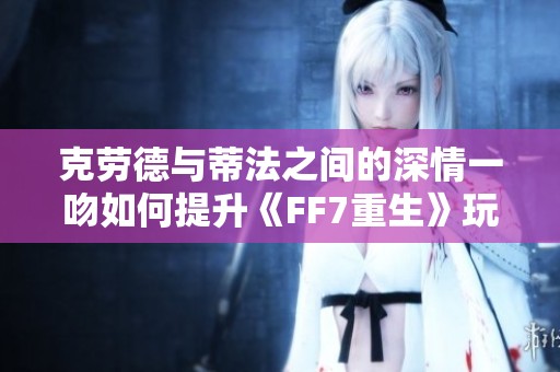 克劳德与蒂法之间的深情一吻如何提升《FF7重生》玩家的情感体验与故事深度