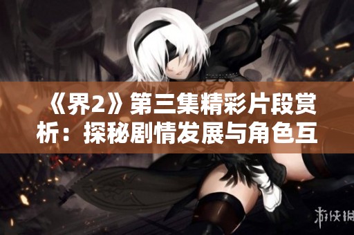 《界2》第三集精彩片段赏析：探秘剧情发展与角色互动