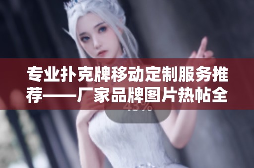 专业扑克牌移动定制服务推荐——厂家品牌图片热帖全方位指南