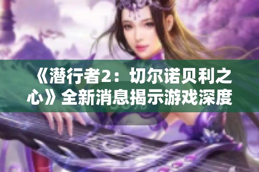 《潜行者2：切尔诺贝利之心》全新消息揭示游戏深度与探索魅力的最新动态