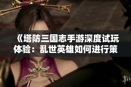 《塔防三国志手游深度试玩体验：乱世英雄如何进行策略对决的评测报告》